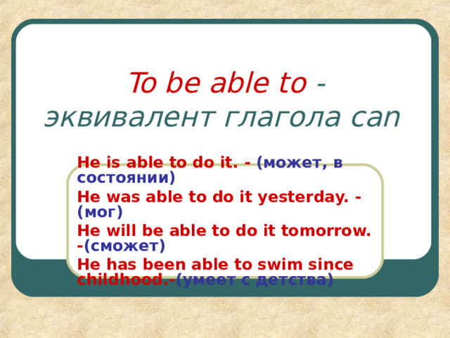To be able to  - эквивалент глагола can  He is able to do it. -  ( может, в состоянии ) He was able to do it  yesterday. - ( мог ) He will be able to do it tomorrow. - ( сможет ) He has been able to swim since childhood. - ( умеет с детства )  