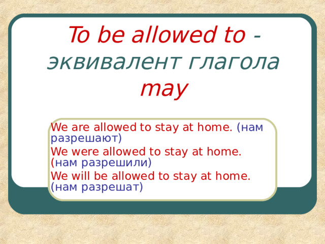 To be allowed to  - эквивалент глагола may We are allowed to stay at home.  ( нам разрешают ) We were allowed to stay at home.( нам разрешили ) We will be allowed to stay at home. ( нам разрешат ) 