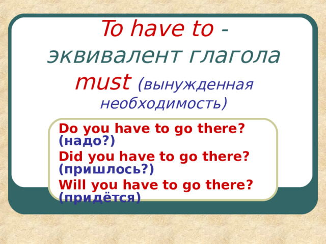 To have to - эквивалент глагола must  ( вынужденная необходимость) Do you have to go there ? (надо?) Did you have to go there ? (пришлось?) Will you have to go there ? (придётся) 