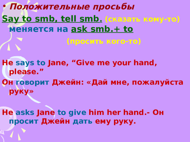 Положительные просьбы Say to smb, tell smb .  ( сказать кому-то )  меняется на  ask smb.+ to   ( просить кого-то )  He says to Jane, “Give me your hand, please.” Он говорит Джейн: «Дай мне , пожалуйста руку»  He asks Jane to give him her hand.- Он просит Джейн дать ему руку .  