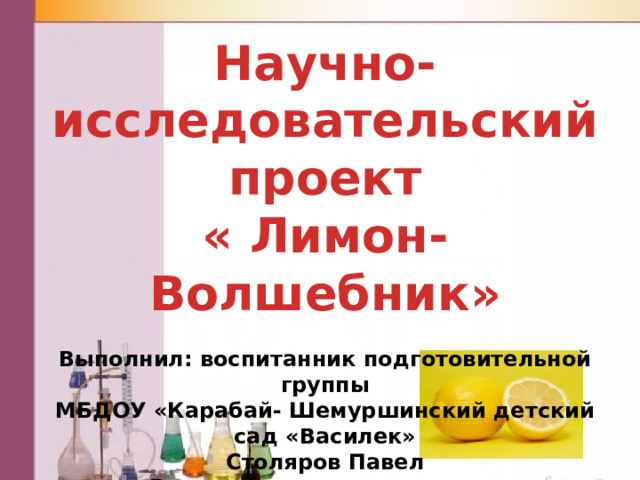 Научно-исследовательский проект « Лимон- Волшебник»  Выполнил: воспитанник подготовительной группы МБДОУ «Карабай- Шемуршинский детский сад «Василек» Столяров Павел Руководитель: воспитатель Петькова Л.Ю. 