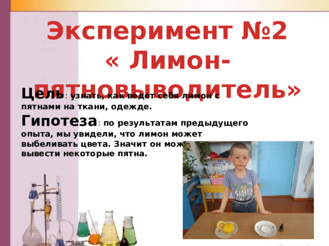  Эксперимент №2 « Лимон- пятновыводитель» Цель : узнать, как ведет себя лимон с пятнами на ткани, одежде. Гипотеза : по результатам предыдущего опыта, мы увидели, что лимон может выбеливать цвета. Значит он может помочь вывести некоторые пятна. 