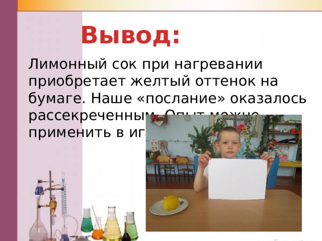 Вывод: Лимонный сок при нагревании приобретает желтый оттенок на бумаге. Наше «послание» оказалось рассекреченным. Опыт можно применить в игре. 