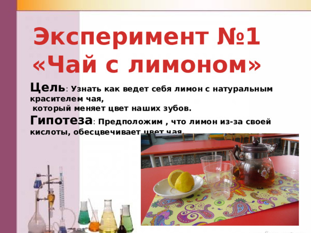 Эксперимент №1 «Чай с лимоном» Цель : Узнать как ведет себя лимон с натуральным красителем чая,  который меняет цвет наших зубов. Гипотеза : Предположим , что лимон из-за своей кислоты, обесцвечивает цвет чая. 