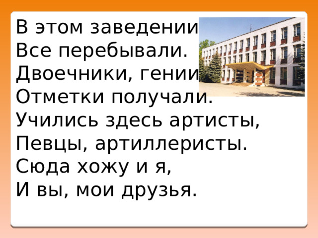 В этом заведении   Все перебывали.   Двоечники, гении   Отметки получали.   Учились здесь артисты,   Певцы, артиллеристы.   Сюда хожу и я,   И вы, мои друзья.  