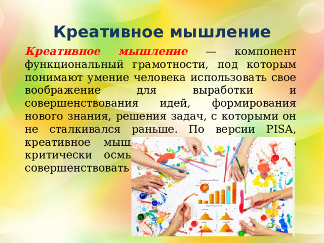 Креативное мышление Креативное мышление — компонент функциональный грамотности, под которым понимают умение человека использовать свое воображение для выработки и совершенствования идей, формирования нового знания, решения задач, с которыми он не сталкивался раньше. По версии PISA, креативное мышление также способность критически осмысливать свои разработки, совершенствовать их 