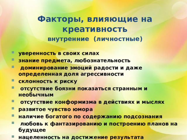 Факторы, влияющие на креативность внутренние (личностные) уверенность в своих силах знание предмета, любознательность  доминирование эмоций радости и даже определенная доля агрессивности склонность к риску  отсутствие боязни показаться странным и необычным  отсутствие конформизма в действиях и мыслях развитое чувство юмора наличие богатого по содержанию подсознания  любовь к фантазированию и построению планов на будущее нацеленность на достижение результата 2 