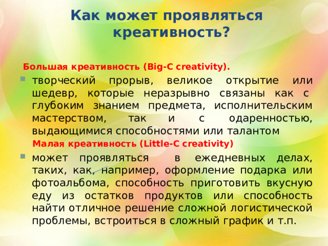  Как может проявляться  креативность?   Большая креативность (Big-C creativity).  творческий прорыв, великое открытие или шедевр, которые неразрывно связаны как с  глубоким знанием предмета, исполнительским мастерством, так и  с  одаренностью, выдающимися способностями или талантом  Малая креативность (Little-C creativity) может проявляться   в  ежедневных делах, таких, как, например, оформление подарка или фотоальбома, способность приготовить вкусную еду из остатков продуктов или способность найти отличное решение сложной логистической проблемы, встроиться в сложный график и т.п. 2 