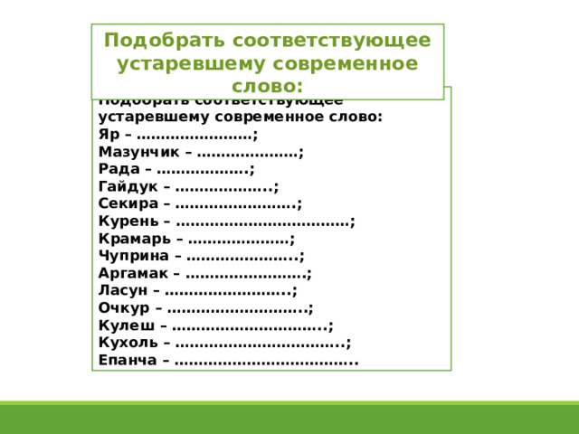 Подобрать соответствующее устаревшему современное слово: Подобрать соответствующее устаревшему современное слово: Яр – ……………………; Мазунчик – …………………; Рада – ……………….; Гайдук – ………………..; Секира – …………………….; Курень – ………………………………; Крамарь – …………………; Чуприна – …………………..; Аргамак – …………………….; Ласун – ……………………..; Очкур – ………………………..; Кулеш – …………………………..; Кухоль – ……………………………..; Епанча – ……………………………….. 