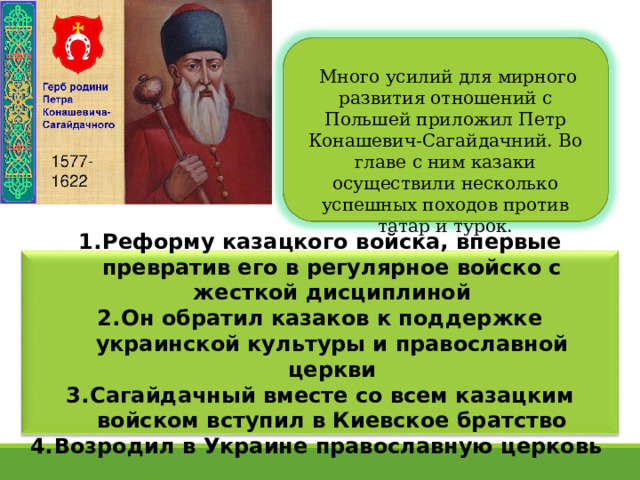   Много усилий для мирного развития отношений с Польшей приложил Петр Конашевич-Сагайдачний. Во главе с ним казаки осуществили несколько успешных походов против татар и турок. Реформу казацкого войска, впервые превратив его в регулярное войско с жесткой дисциплиной Он обратил казаков к поддержке украинской культуры и православной церкви Сагайдачный вместе со всем казацким войском вступил в Киевское братство Возродил в Украине православную церковь  