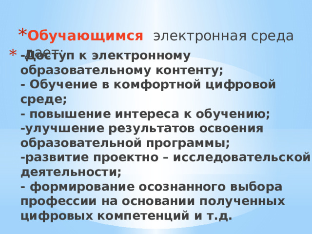 Обучающимся  электронная среда дает: -Доступ к электронному образовательному контенту;  - Обучение в комфортной цифровой среде;  - повышение интереса к обучению;  -улучшение результатов освоения образовательной программы;  -развитие проектно – исследовательской деятельности;  - формирование осознанного выбора профессии на основании полученных цифровых компетенций и т.д.   