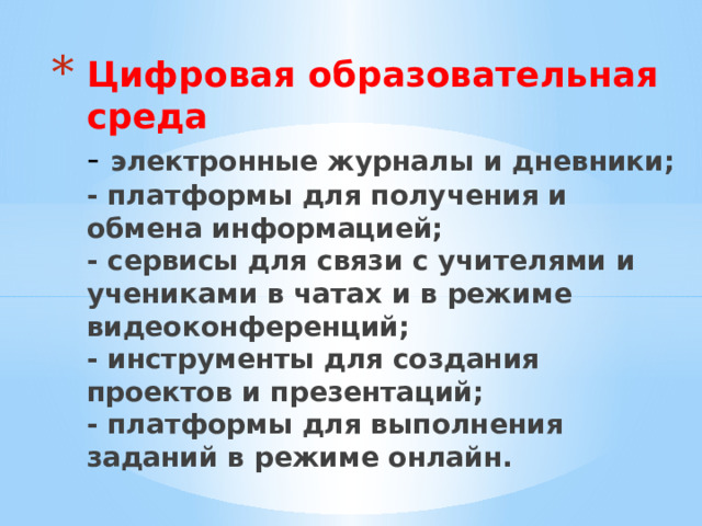Цифровая образовательная среда  - электронные журналы и дневники;  - платформы для получения и обмена информацией;  - сервисы для связи с учителями и учениками в чатах и в режиме видеоконференций;  - инструменты для создания проектов и презентаций;  - платформы для выполнения заданий в режиме онлайн.   