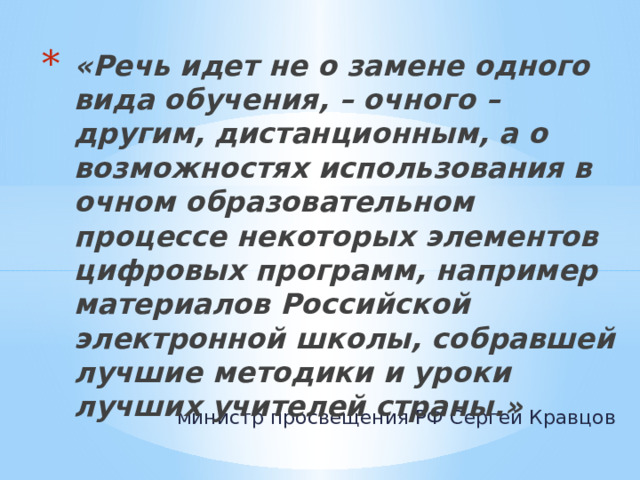 «Речь идет не о замене одного вида обучения, – очного – другим, дистанционным, а о возможностях использования в очном образовательном процессе некоторых элементов цифровых программ, например материалов Российской электронной школы, собравшей лучшие методики и уроки лучших учителей страны.» министр просвещения РФ Сергей Кравцов 