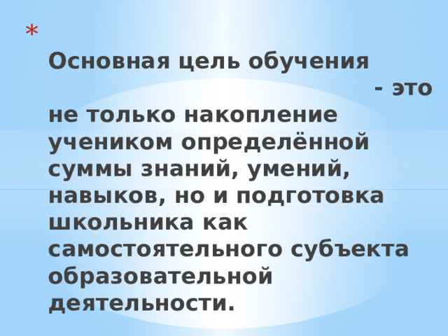  Основная цель обучения - это не только накопление учеником определённой суммы знаний, умений, навыков, но и подготовка школьника как самостоятельного субъекта образовательной деятельности.    