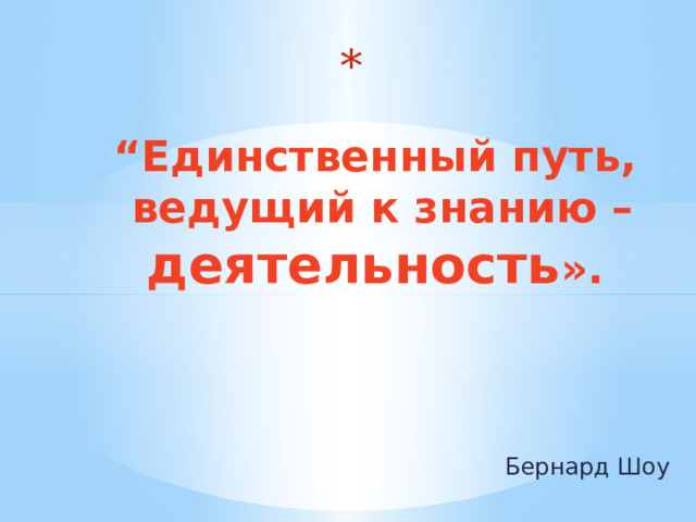   “ Единственный путь,  ведущий к знанию – деятельность ». Бернард Шоу 