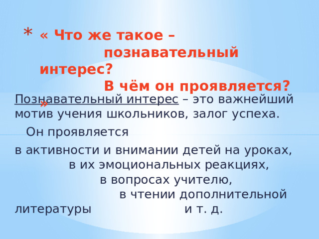 « Что же такое –  познавательный интерес?  В чём он проявляется? » Познавательный интерес – это важнейший мотив учения школьников, залог успеха.  Он проявляется в активности и внимании детей на уроках, в их эмоциональных реакциях, в вопросах учителю, в чтении дополнительной литературы и т. д. 