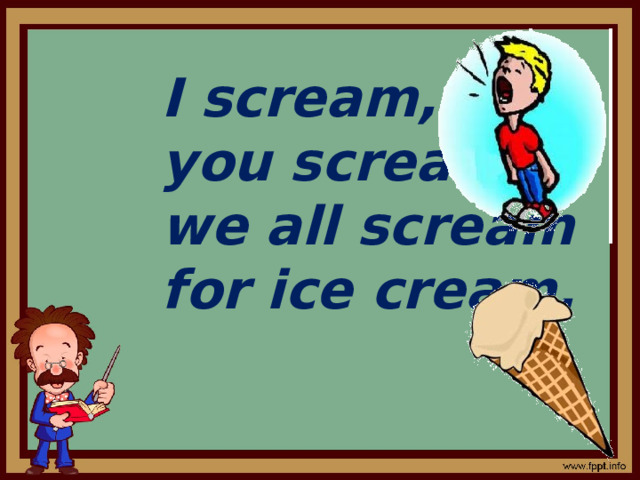 I scream, you scream, we all scream for ice cream. 