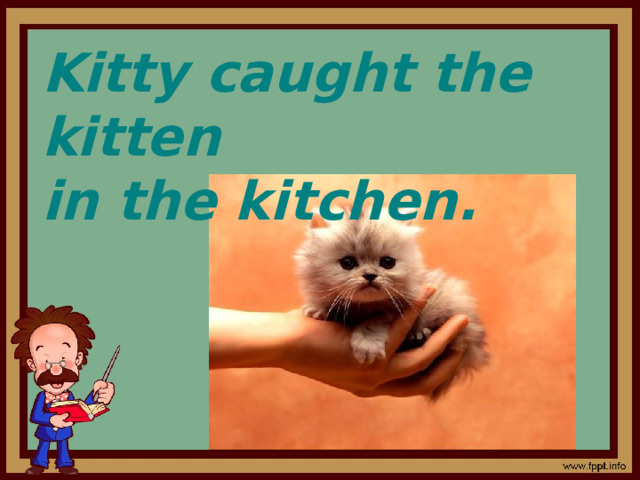 Kitty caught the kitten in the kitchen. 