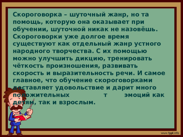 Скороговорка – шуточный жанр, но та помощь, которую она оказывает при обучении, шуточной никак не назовёшь. Скороговорки уже долгое время существуют как отдельный жанр устного народного творчества. С их помощью можно улучшить дикцию, тренировать чёткость произношения, развивать скорость и выразительность речи. И самое главное, что обучение скороговорками доставляет удовольствие и дарит много положительных т эмоций как детям, так и взрослым.  