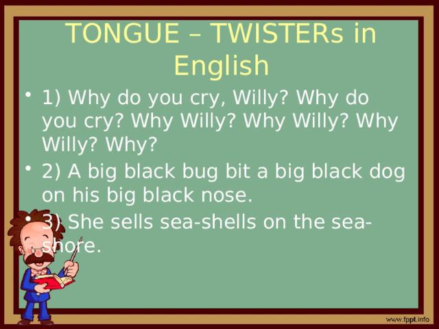 TONGUE – TWISTERs in English 1) Why do you cry, Willy? Why do you cry? Why Willy? Why Willy? Why Willy? Why? 2) A big black bug bit a big black dog on his big black nose. 3) She sells sea-shells on the sea-shore. 