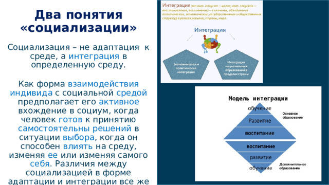 1/4/22  03:45 PM Два понятия «социализации» Социализация – не адаптация к среде, а интеграция в определенную среду. Как форма взаимодействия  индивида с социальной средой предполагает его активное вхождение в социум, когда человек готов к принятию самостоятельны  решений в ситуации выбора , когда он способен влиять на среду, изменяя ее или изменяя самого себя . Различия между социализацией в форме адаптации и интеграции все же проявляются.  © Корпорация Майкрософт (Microsoft Corporation), 2014. Все права защищены. КОРПОРАЦИЯ МАЙКРОСОФТ НЕ ПРЕДОСТАВЛЯЕТ НИКАКИХ ГАРАНТИЙ (ЯВНЫХ, ПОДРАЗУМЕВАЕМЫХ ИЛИ ПРЕДУСМОТРЕННЫХ ЗАКОНОМ) В ОТНОШЕНИИ СВЕДЕНИЙ, СОДЕРЖАЩИХСЯ В ЭТОЙ ПРЕЗЕНТАЦИИ.  