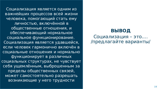 Социализация является одним из важнейших процессов всей жизни человека, помогающий стать ему личностью, включённой в общественные отношения, и обеспечивающий нормальное социальное функционирование. Социализация является удавшейся, если человек гармонично включён в социальные отношения и нормально функционирует в различных социальных структурах, не чувствует себя ущемлённым, выброшенным за пределы общественных связей, может самостоятельно разрешать возникающие у него трудности ВЫВОД Социализация – это…. /предлагайте варианты/ Объедините изображение и несколько ключевых высказываний с помощью сетки.   