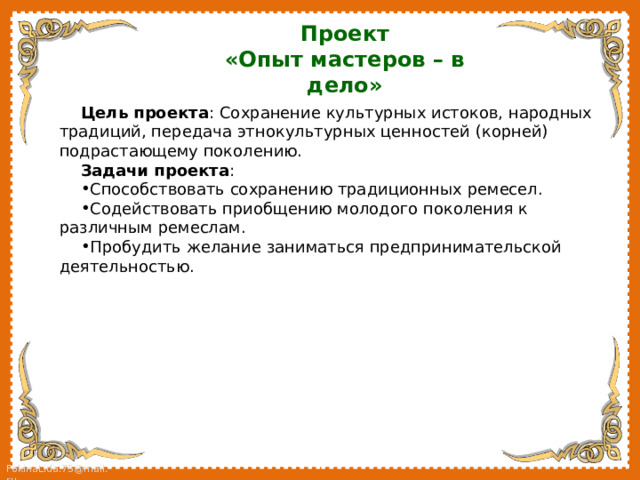 Проект «Опыт мастеров – в дело» Цель проекта : Сохранение культурных истоков, народных традиций, передача этнокультурных ценностей (корней) подрастающему поколению. Задачи проекта : Способствовать сохранению традиционных ремесел. Содействовать приобщению молодого поколения к различным ремеслам. Пробудить желание заниматься предпринимательской деятельностью. 
