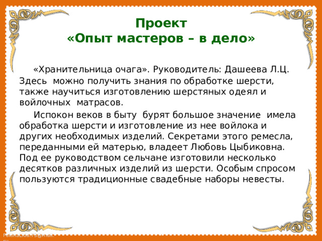 Проект  «Опыт мастеров – в дело»  «Хранительница очага». Руководитель: Дашеева Л.Ц. Здесь можно получить знания по обработке шерсти, также научиться изготовлению шерстяных одеял и войлочных матрасов.  Испокон веков в быту бурят большое значение имела обработка шерсти и изготовление из нее войлока и других необходимых изделий. Секретами этого ремесла, переданными ей матерью, владеет Любовь Цыбиковна. Под ее руководством сельчане изготовили несколько десятков различных изделий из шерсти. Особым спросом пользуются традиционные свадебные наборы невесты. 