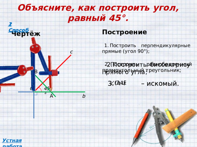 Объясните, как построить угол, равный 45°. 2 Способ 1 Способ Построение Чертёж Построить перпендикулярные прямые (угол 90°);  a c Построить равнобедренный прямоугольный треугольник; Построить биссектрису прямого угла; В – искомый. – искомый. 45° O b А Устная работа 