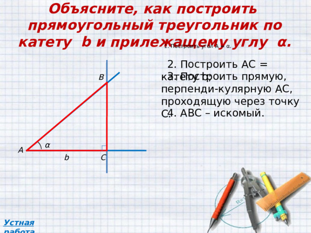 Объясните, как построить прямоугольный треугольник по катету b и прилежащему углу α. 1. Построить угол А = α . 2 . Построить АС = катету b ; 3 . Построить прямую, перпенди-кулярную АС, проходящую через точку С. В 4 . АВС – искомый. α A C b Устная работа 