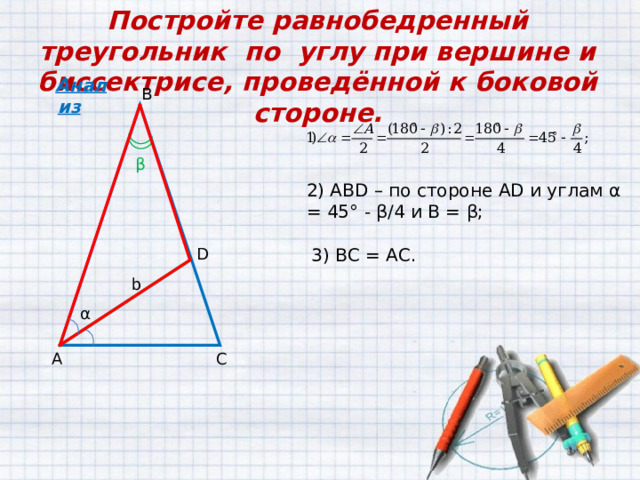 Постройте равнобедренный треугольник по углу при вершине и биссектрисе, проведённой к боковой стороне. Анализ В β 2 ) АВ D – по стороне AD и углам  α = 45° - β /4 и B = β ; 3) ВС = АС. D b α С А 