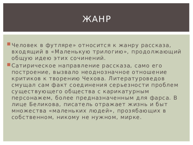 Жанр Человек в футляре» относится к жанру рассказа, входящий в «Маленькую трилогию», продолжающий общую идею этих сочинений. Сатирическое направление рассказа, само его построение, вызвало неоднозначное отношение критиков к творению Чехова. Литературоведов смущал сам факт соединения серьезности проблем существующего общества с карикатурным персонажем, более предназначенным для фарса. В лице Беликова, писатель отражает жизнь и быт множества «маленьких людей», прозябающих в собственном, никому не нужном, мирке. 