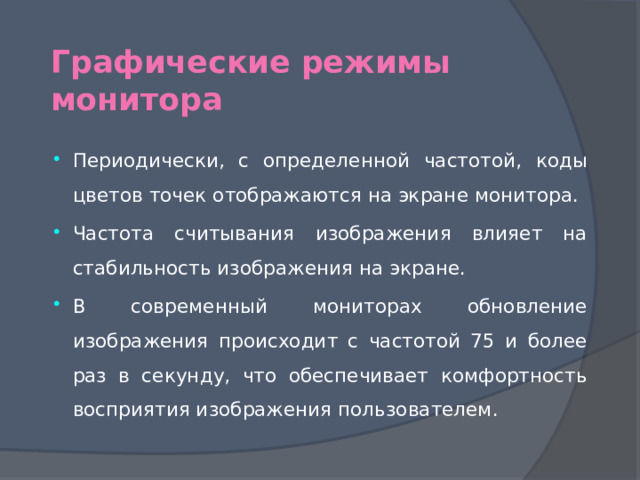 Графические режимы монитора Периодически, с определенной частотой, коды цветов точек отображаются на экране монитора. Частота считывания изображения влияет на стабильность изображения на экране. В современный мониторах обновление изображения происходит с частотой 75 и более раз в секунду, что обеспечивает комфортность восприятия изображения пользователем. 