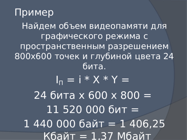 Пример Найдем объем видеопамяти для графического режима с пространственным разрешением 800х600 точек и глубиной цвета 24 бита. I П = i * X * Y = 24 бита х 600 х 800 = 11 520 000 бит = 1 440 000 байт = 1 406,25 Кбайт = 1,37 Мбайт 