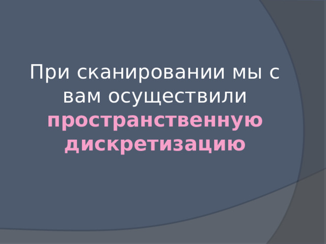 При сканировании мы с вам осуществили пространственную дискретизацию 