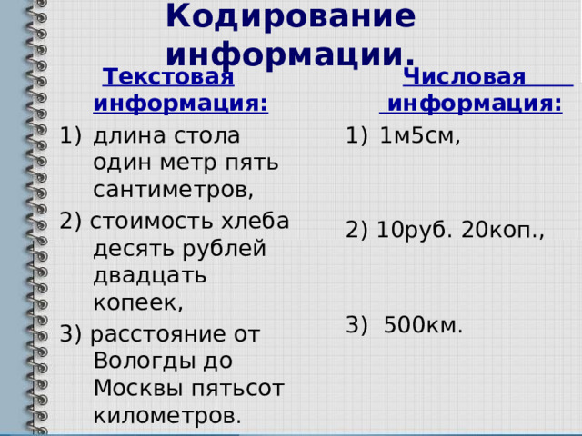 Кодирование информации.  Текстовая информация:  Числовая информация: длина стола один метр пять сантиметров, 1м5см, 2) стоимость хлеба десять рублей двадцать копеек, 3) расстояние от Вологды до Москвы пятьсот километров. 2) 10руб. 20коп., 3) 500км. 