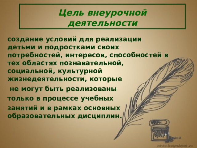 Цель внеурочной деятельности создание условий для реализации детьми и подростками своих потребностей, интересов, способностей в тех областях познавательной, социальной, культурной жизнедеятельности, которые  не могут быть реализованы только в процессе учебных занятий и в рамках основных образовательных дисциплин.  