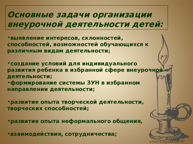 Основные задачи организации внеурочной деятельности детей:   выявление интересов, склонностей, способностей, возможностей обучающихся к различным видам деятельности;  создание условий для индивидуального развития ребенка в избранной сфере внеурочной деятельности; формирование системы ЗУН в избранном направлении деятельности;  развитие опыта творческой деятельности, творческих способностей;  развитие опыта неформального общения,  взаимодействия, сотрудничества;  расширение рамок общения с социумом. 