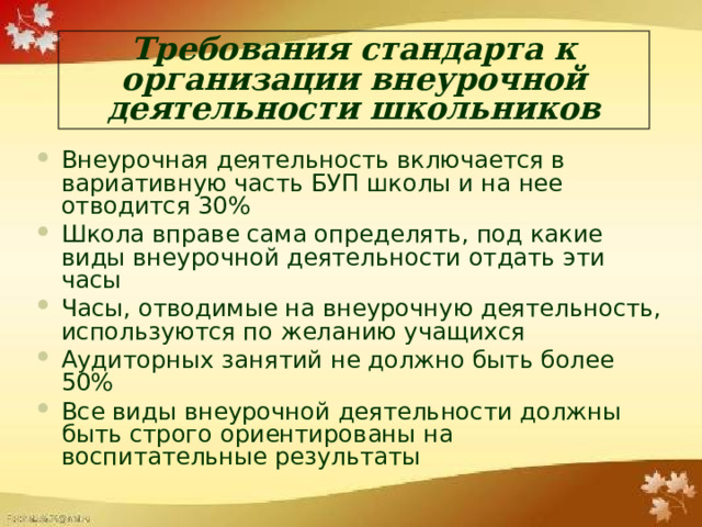 Требования стандарта к организации внеурочной деятельности школьников Внеурочная деятельность включается в вариативную часть БУП школы и на нее отводится 30% Школа вправе сама определять, под какие виды внеурочной деятельности отдать эти часы Часы, отводимые на внеурочную деятельность, используются по желанию учащихся Аудиторных занятий не должно быть более 50% Все виды внеурочной деятельности должны быть строго ориентированы на воспитательные результаты 