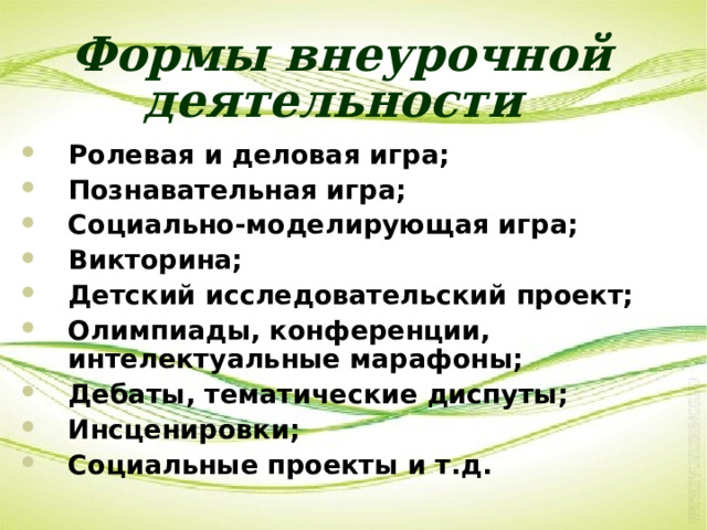 Формы внеурочной деятельности  Ролевая и деловая игра; Познавательная игра; Социально-моделирующая игра; Викторина; Детский исследовательский проект; Олимпиады, конференции, интелектуальные марафоны; Дебаты, тематические диспуты; Инсценировки; Социальные проекты и т.д. 