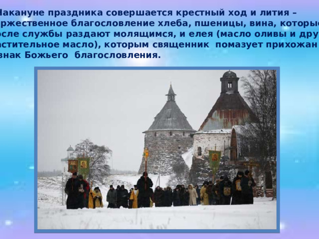  Накануне праздника совершается крестный ход и лития –  торжественное благословление хлеба, пшеницы, вина, которые  после службы раздают молящимся, и елея (масло оливы и другое  растительное масло), которым священник помазует прихожан  в знак Божьего благословления. 