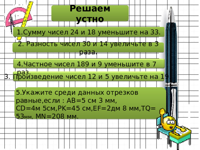 Решаем устно 1.Сумму чисел 24 и 18 уменьшите на 33. 2. Разность чисел 30 и 14 увеличьте в 3 раза. 4.Частное чисел 189 и 9 уменьшите в 7 раз. 3. Произведение чисел 12 и 5 увеличьте на 19 . 5.Укажите среди данных отрезков равные,если : AB=5 см 3 мм,  CD=4м 5см,PK=45 см,EF=2дм 8 мм,TQ= 53 мм, MN=208 мм. 