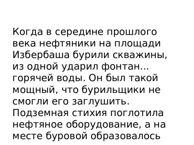 Когда в середине прошлого века нефтяники на площади Избербаша бурили скважины, из одной ударил фонтан... горячей воды. Он был такой мощный, что бурильщики не смогли его заглушить. Подземная стихия поглотила нефтяное оборудование, а на месте буровой образовалось горячее озеро. 