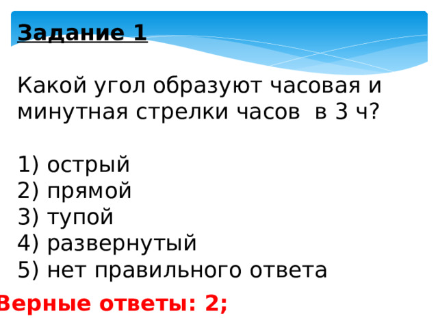 Задание 1   Какой угол образуют часовая и минутная стрелки часов в 3 ч?   1) острый 2) прямой 3) тупой 4) развернутый 5) нет правильного ответа Верные ответы: 2; 