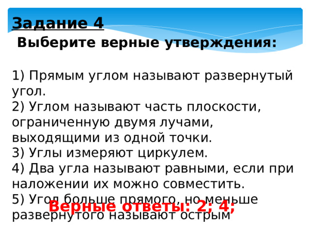 Задание 4   Выберите верные утверждения:   1) Прямым углом называют развернутый угол. 2) Углом называют часть плоскости, ограниченную двумя лучами, выходящими из одной точки. 3) Углы измеряют циркулем. 4) Два угла называют равными, если при наложении их можно совместить. 5) Угол больше прямого, но меньше развернутого называют острым Верные ответы: 2; 4; 