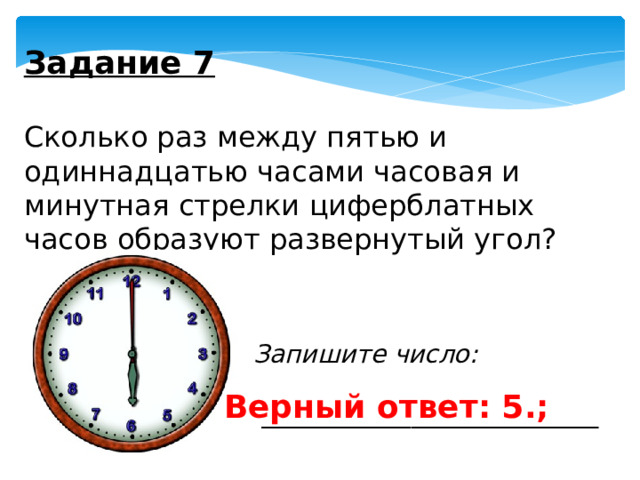 Задание 7   Сколько раз между пятью и одиннадцатью часами часовая и минутная стрелки циферблатных часов образуют развернутый угол? Запишите число:  ___________________________ Верный ответ: 5.; 