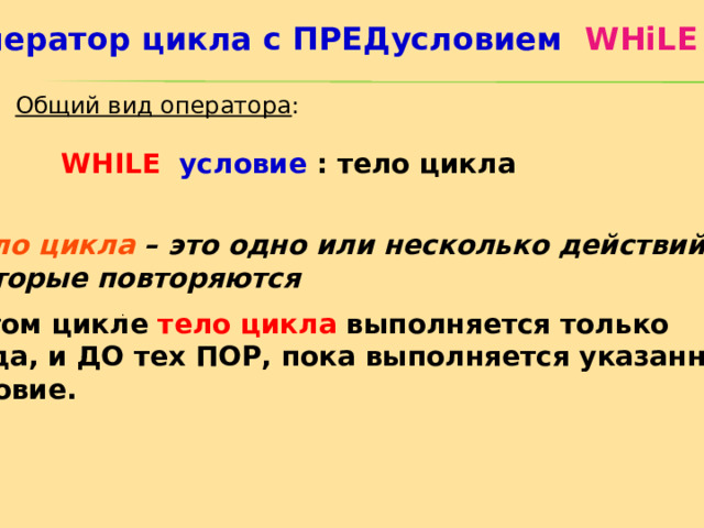 Оператор цикла с ПРЕДусловием  WHiLE  Общий вид оператора : WHILE  условие  : тело цикла Тело цикла – это одно или несколько действий,  которые повторяются . В этом цикле тело цикла выполняется только  тогда, и ДО тех ПОР, пока выполняется указанное  условие. 