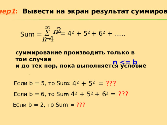 Пример 1 :   Вывести на экран результат суммирования = 4 2 + 5 2 + 6 2 + ….. Sum = суммирование производить только в том случае и до тех пор, пока выполняется условие n  . = 4 2 + 5 2 = ??? Если b = 5 , то Sum = 4 2 + 5 2 + 6 2 = ???  Если b = 6 , то Sum Если b = 2 , то Sum = ??? 