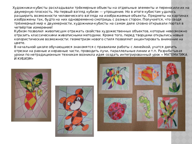  Художники-кубисты раскладывали трёхмерные объекты на отдельные элементы и переносили их на двумерную плоскость. На первый взгляд кубизм — упрощение. Но в итоге кубистам удалось расширить возможности человеческого взгляда на изображаемые объекты. Предметы на картинах изображены так, будто на них одновременно смотришь с разных сторон. Получается, что сводя трёхмерный мир к двухмерности, художники-кубисты на самом деле словно открывали портал в четвёртое измерение!  Кубизм позволил живописцам отражать свойства художественных объектов, которые невозможно отразить классическими живописными методами. Кроме того, перед творцами открылись новые колористические возможности: геометризм нового стиля позволяет акцентировать внимание на цвете.  В начальной школе обучающиеся знакомятся с правилами работы с линейкой, учатся делить отрезки на равные и неравные части, проводить лучи, параллельные линии и т.п. Разрабатывая уроки по нетрадиционным техникам возникла идея создать интегрированный урок « МАТЕМАТИКА И КУБИЗМ» 