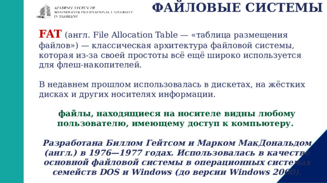 ФАЙЛОВЫЕ СИСТЕМЫ FAT  (англ. File Allocation Table — «таблица размещения файлов») — классическая архитектура файловой системы, которая из-за своей простоты всё ещё широко используется для флеш-накопителей. В недавнем прошлом использовалась в дискетах, на жёстких дисках и других носителях информации.  файлы, находящиеся на носителе видны любому пользователю, имеющему доступ к компьютеру.   Разработана Биллом Гейтсом и Марком МакДональдом (англ.) в 1976—1977 годах. Использовалась в качестве основной файловой системы в операционных системах семейств DOS и Windows (до версии Windows 2000). 